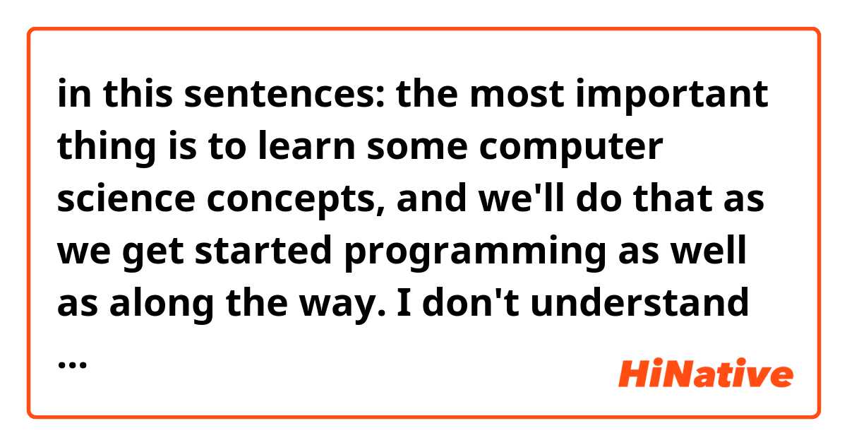 in this sentences:

the most important thing is to learn some computer science concepts, and we'll do that as we get started programming as well as along the way.

I don't understand well that Expression:

as well as along the way.

I understood like this:

as well as = in addition to
along the way = in this process
we'll do that as we get started programming = we'll learn computer science concept by learn programming

so it means

In addition to doing in this course(process), we'll learn computer science concept by learning programming

Am i right? I'm not sure.
