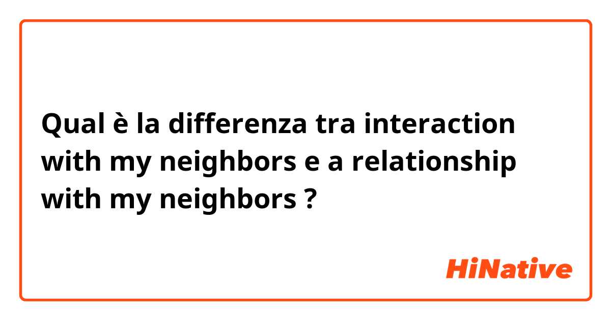 Qual è la differenza tra  interaction with my neighbors e a relationship with my neighbors ?