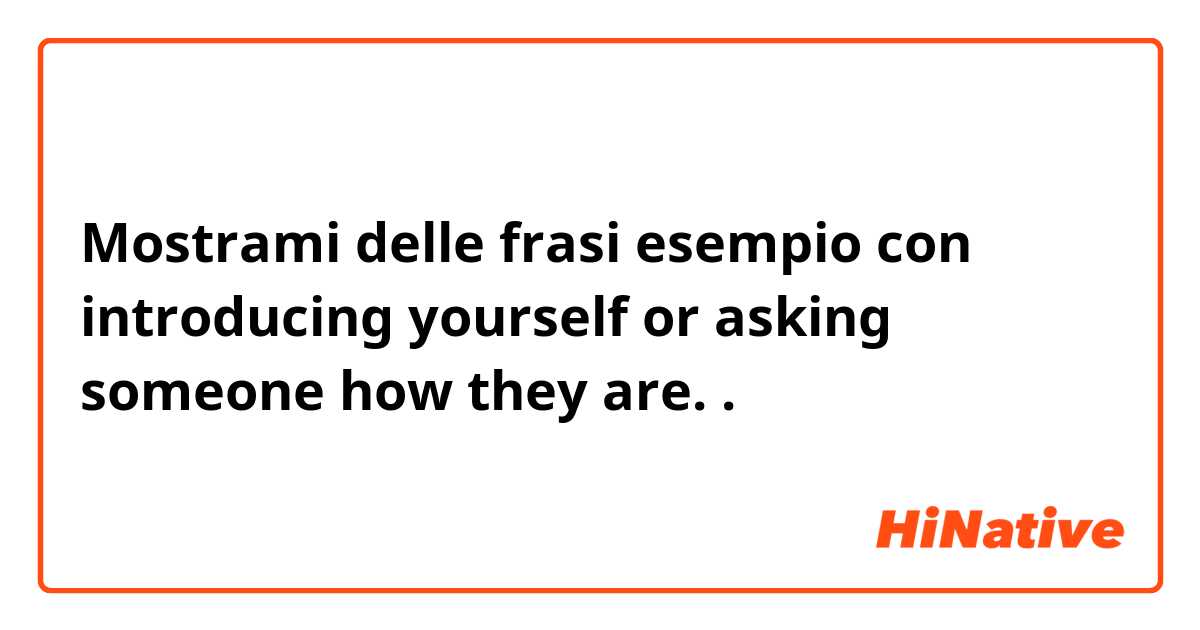 Mostrami delle frasi esempio con introducing yourself or asking someone how they are. .