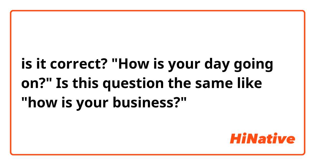 is it correct?
"How is your day going on?"  Is this question the same like "how is your business?"