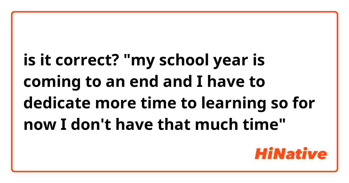 is it correct? "my school year is coming to an end and I have to dedicate more time to learning so for now I don't have that much time"