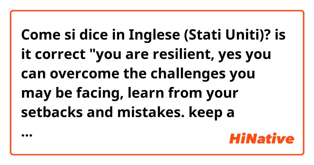 Come si dice in Inglese (Stati Uniti)? is it correct 
"you are resilient, yes you can overcome the challenges you may be facing,  learn from your setbacks and mistakes. keep a positive outlook and know that sometimes obstacles are part of our successes"