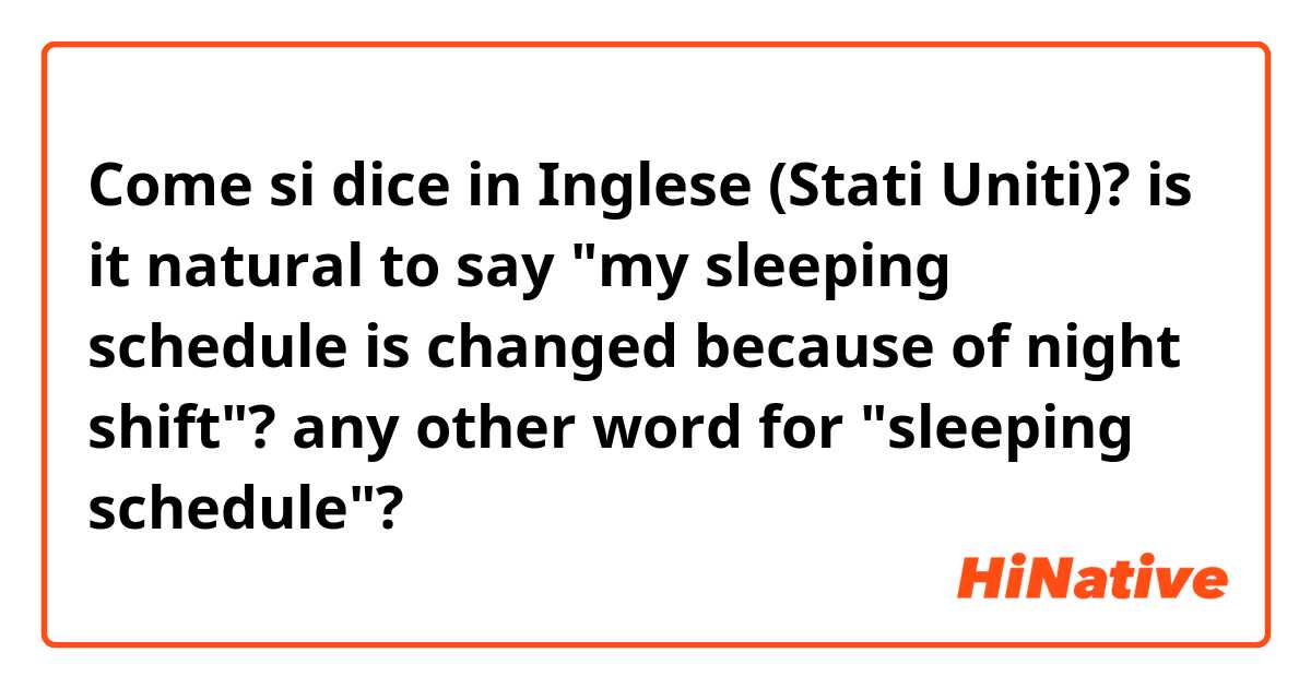 Come si dice in Inglese (Stati Uniti)? is it natural to say "my sleeping schedule is changed because of night shift"?

any other word for "sleeping schedule"?