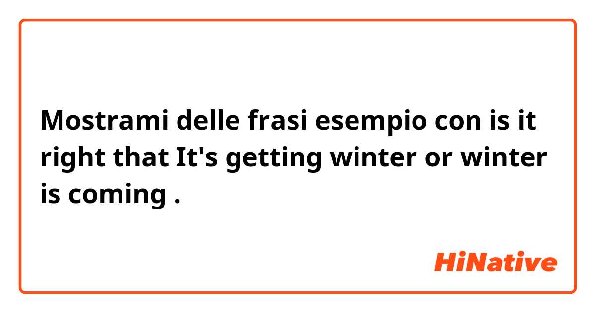 Mostrami delle frasi esempio con is it right that It's getting winter or winter is coming .