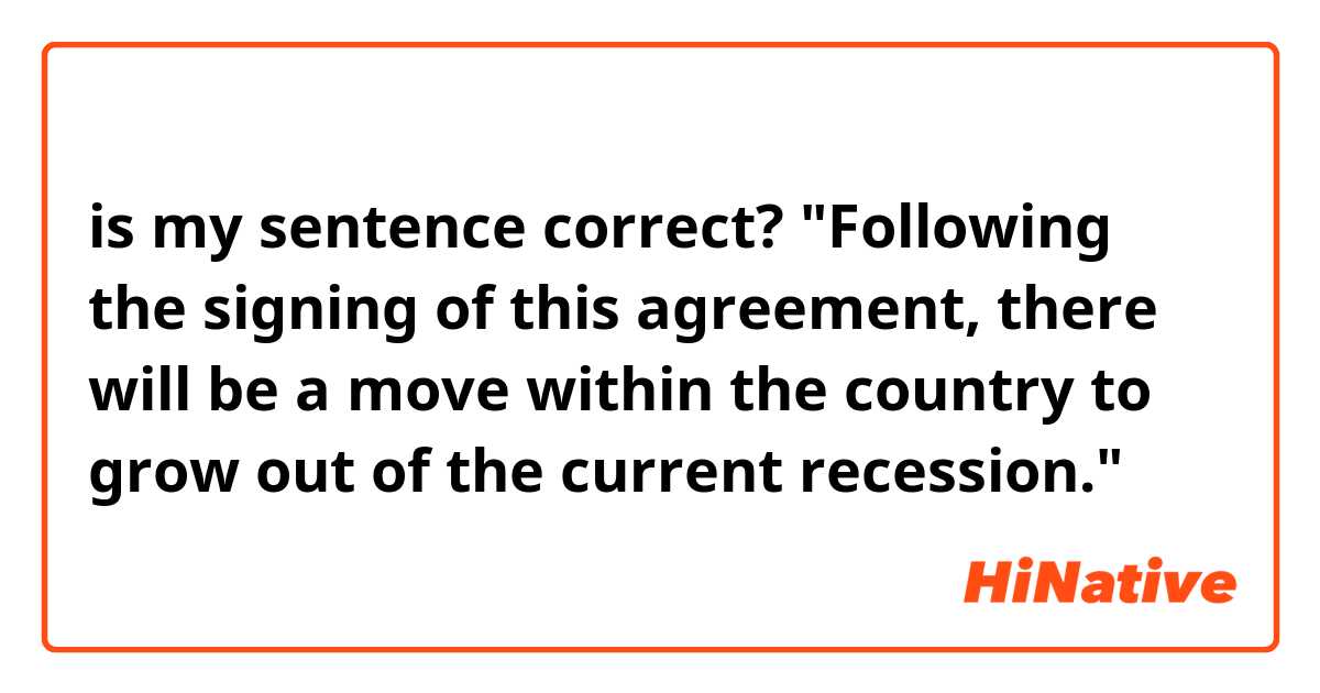 is my sentence correct? "Following the signing of this agreement, there will be a move within the country to grow out of the current recession."