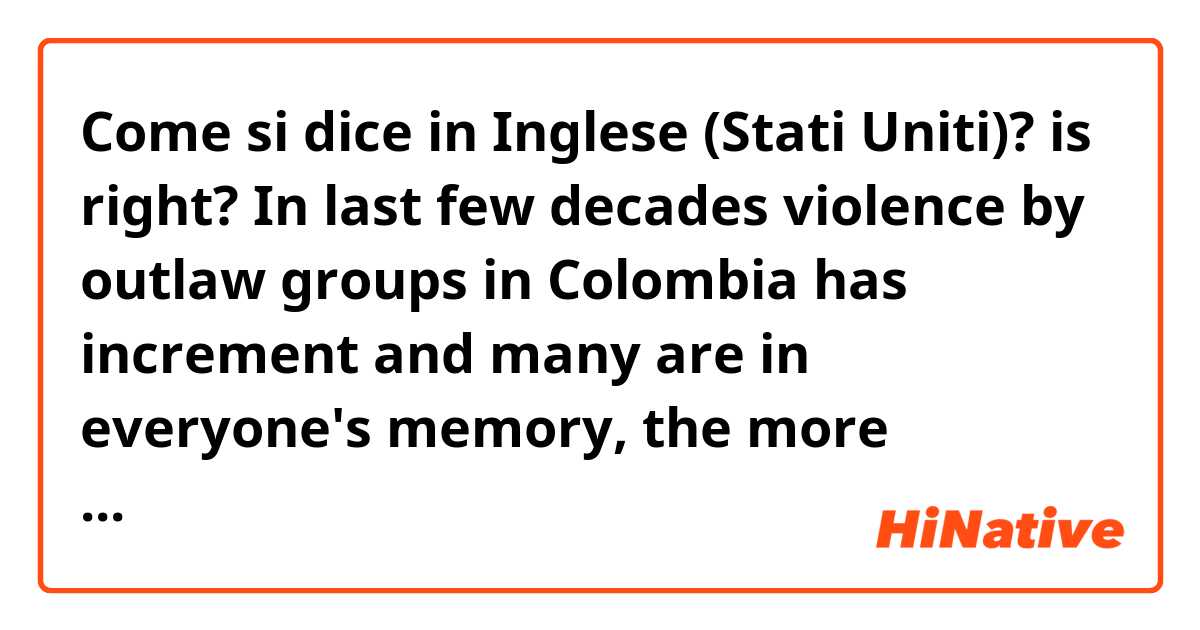 Come si dice in Inglese (Stati Uniti)? is right? 
In last few decades violence by outlaw groups in Colombia has increment and many are in everyone's memory, the more acquaintances are FARC, ELN and EPL