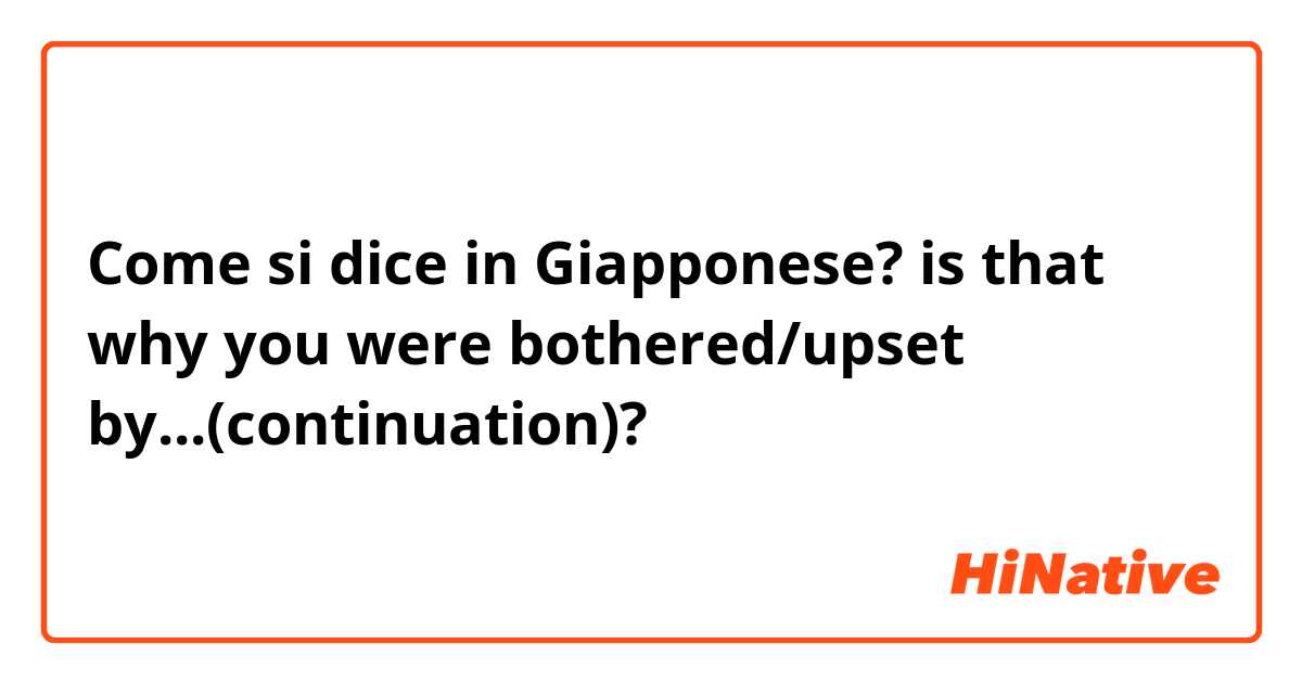 Come si dice in Giapponese? is that why you were bothered/upset by...(continuation)?