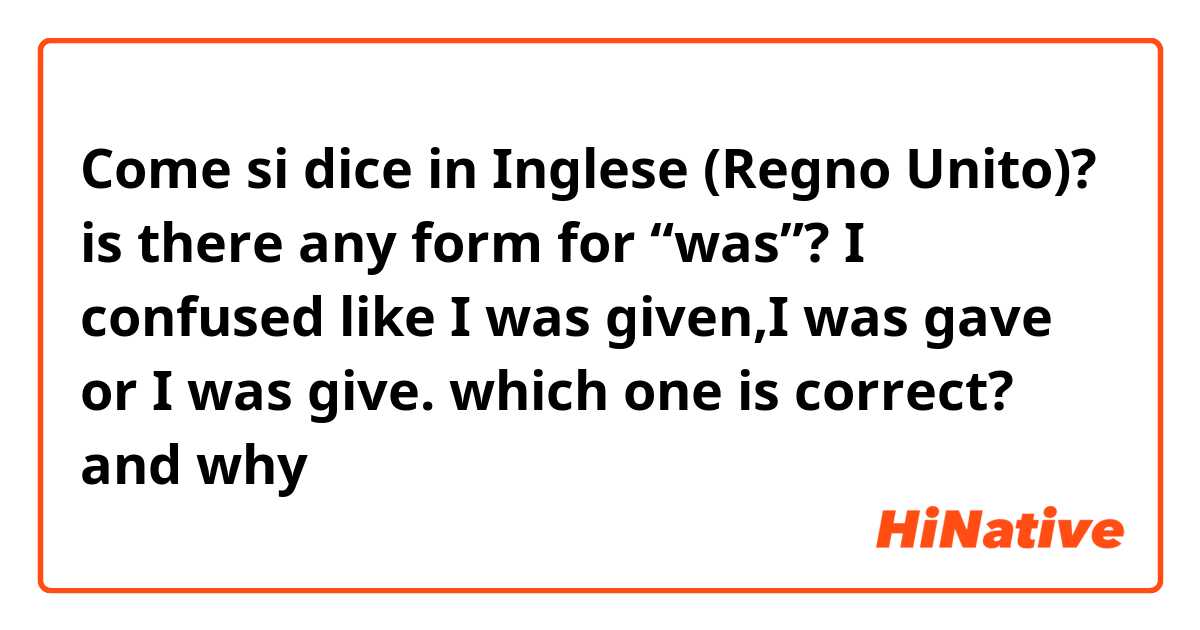 Come si dice in Inglese (Regno Unito)? is there any form for “was”? I confused like I was given,I was gave or I was give. which one is correct? and why 