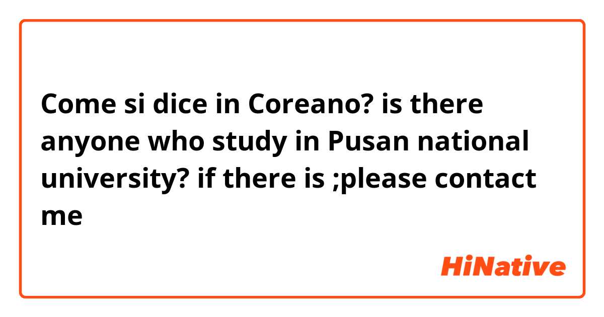 Come si dice in Coreano? is there anyone who study in Pusan national university? if there is ;please contact me 
