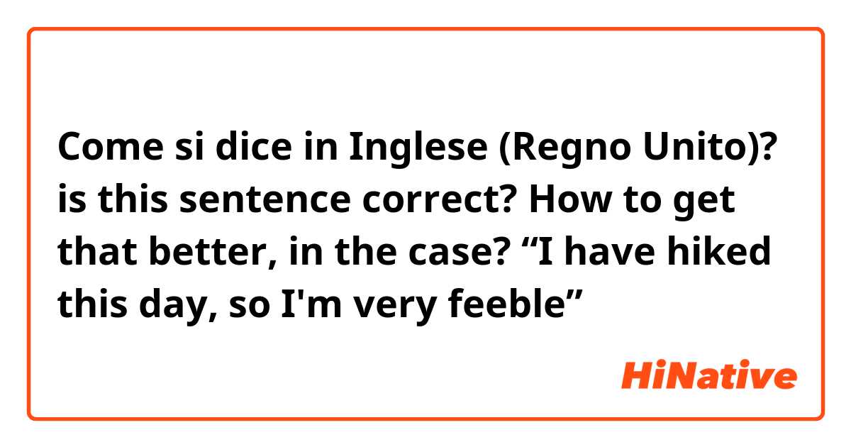 Come si dice in Inglese (Regno Unito)? is this sentence correct? How to get that better, in the case? “I have hiked this day, so I'm very feeble”