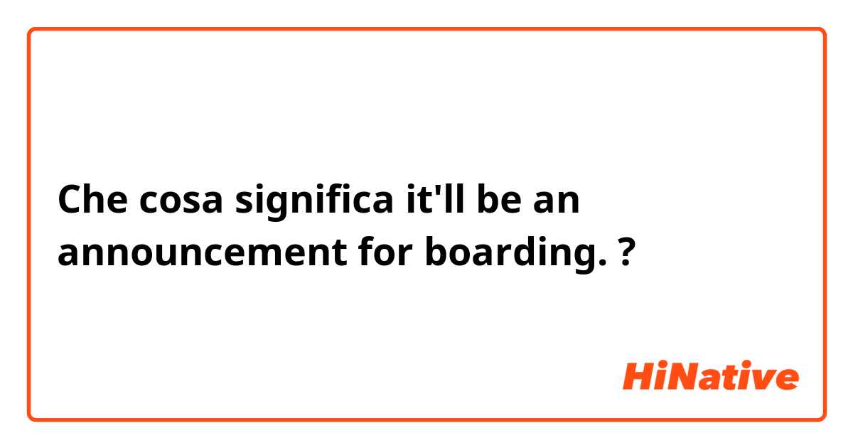 Che cosa significa it'll be an announcement for boarding.?