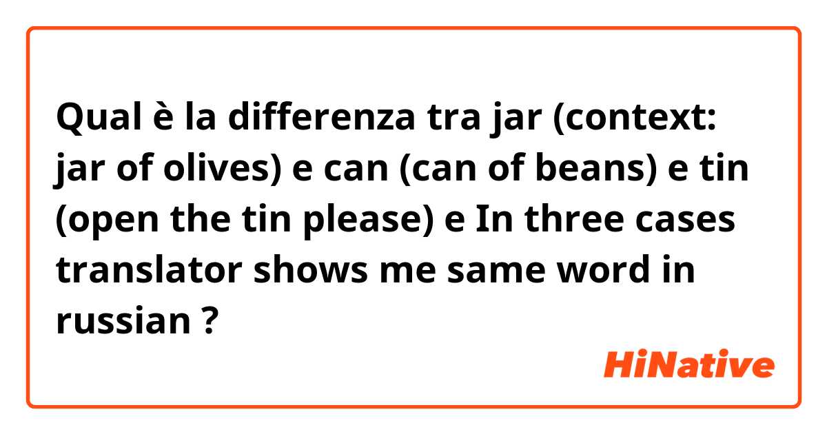 Qual è la differenza tra  jar (context: jar of olives) e can (can of beans) e tin (open the tin please) e In three cases translator shows me same word in russian ?