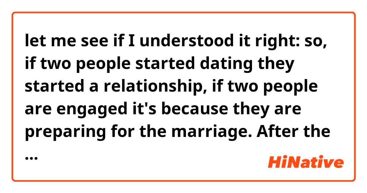 let me see if I understood it right: so, if two people started dating they started a relationship, if two people are engaged it's because they are preparing for the marriage. After the engagement, the man is considered the groom/fiancé and the girl the bride.

is it right?