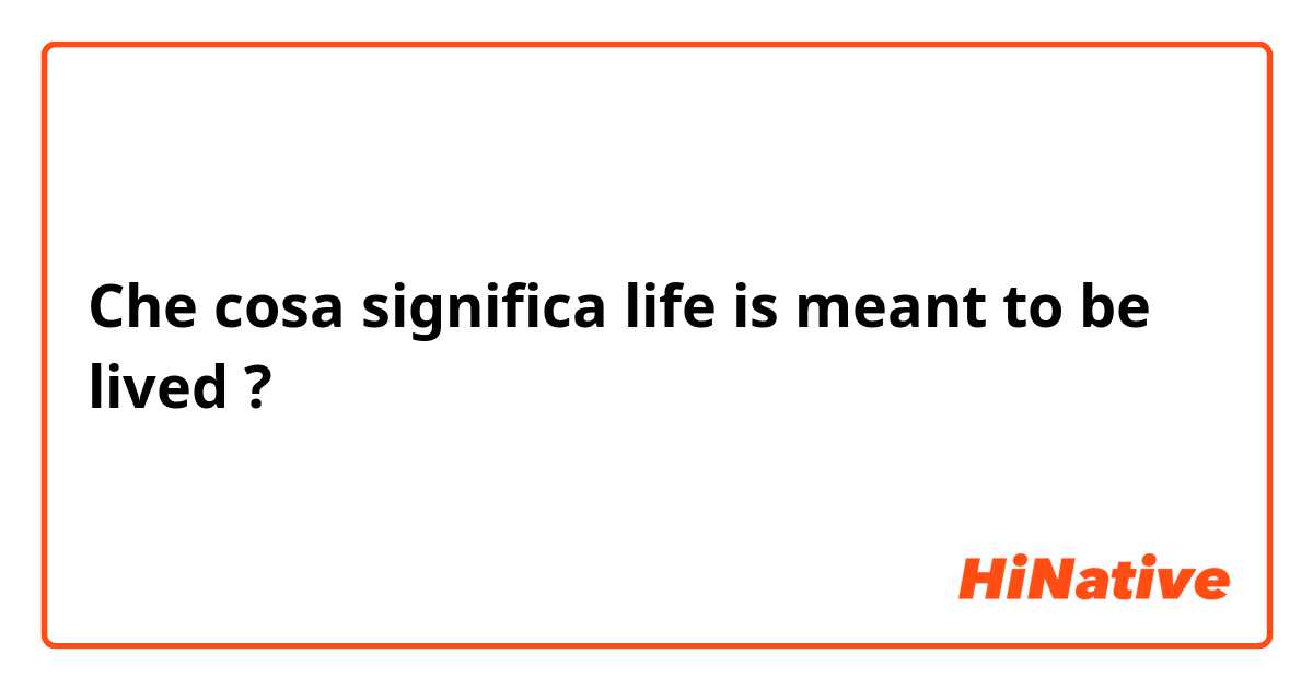 Che cosa significa life is meant to be lived?