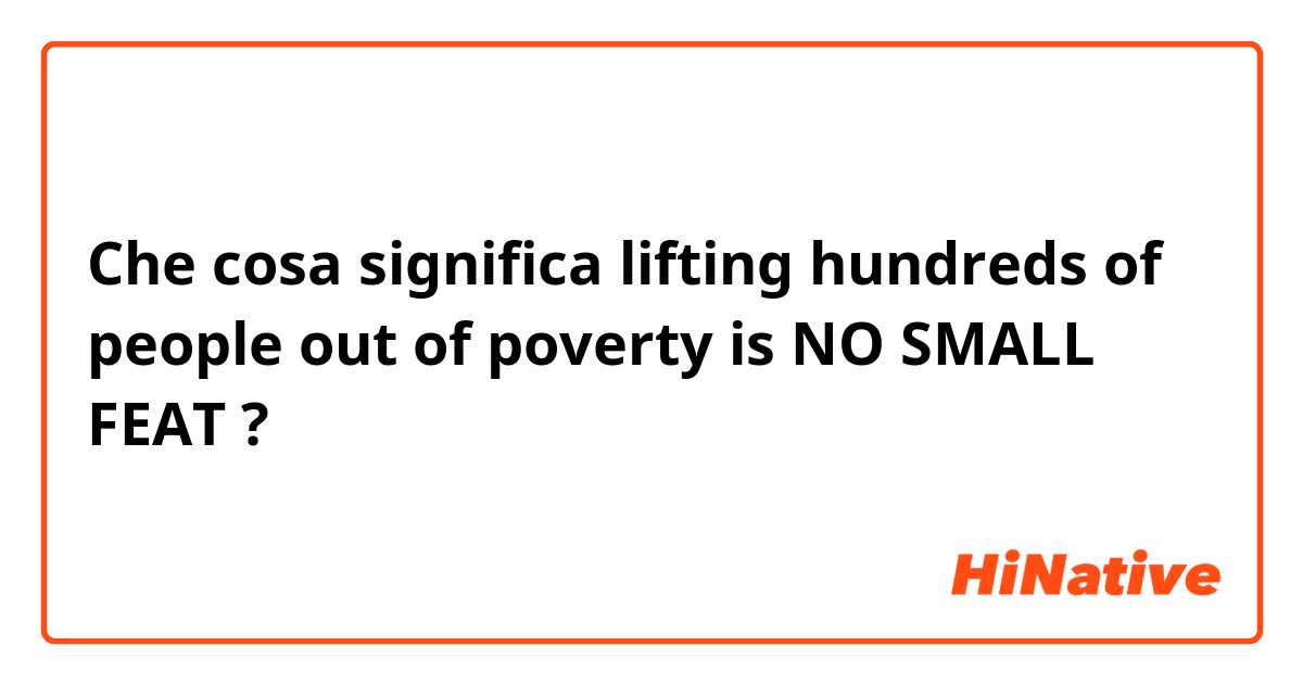 Che cosa significa lifting hundreds of people out of poverty is NO SMALL FEAT?