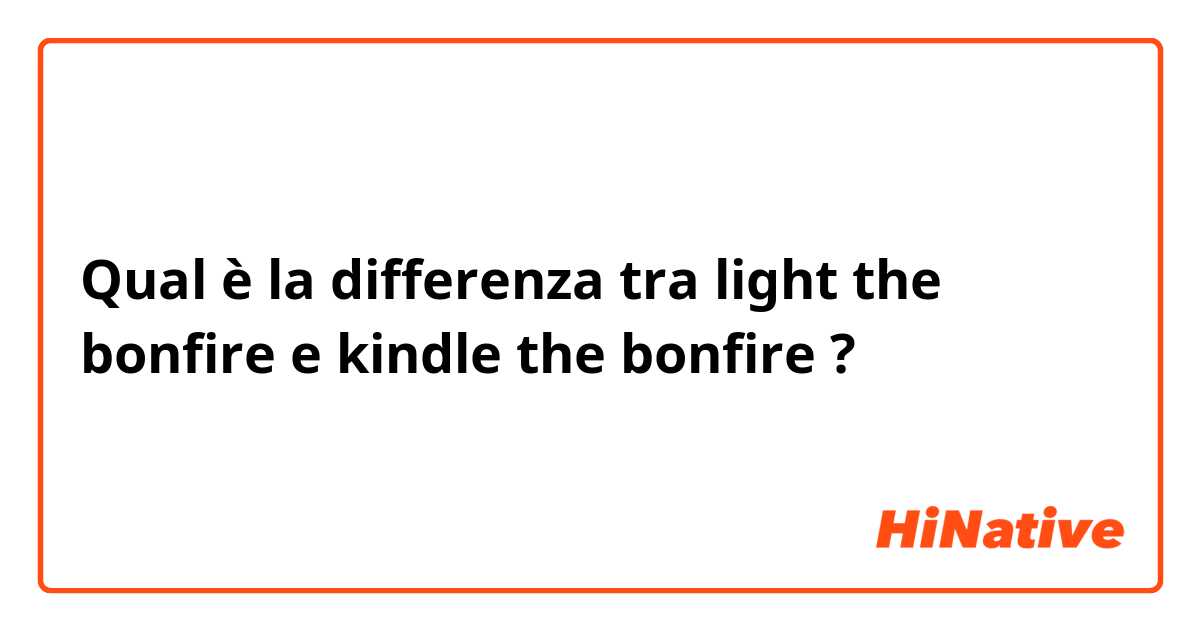 Qual è la differenza tra  light the bonfire e kindle the bonfire ?