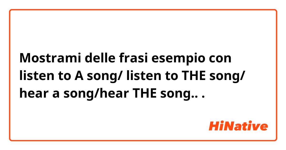 Mostrami delle frasi esempio con listen to A song/ listen to THE song/ hear a song/hear THE song...