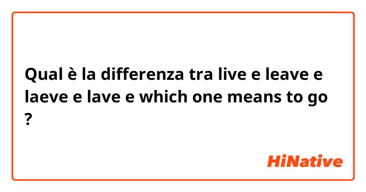 Qual è la differenza tra  live  e leave e laeve  e lave e which one means to go ?