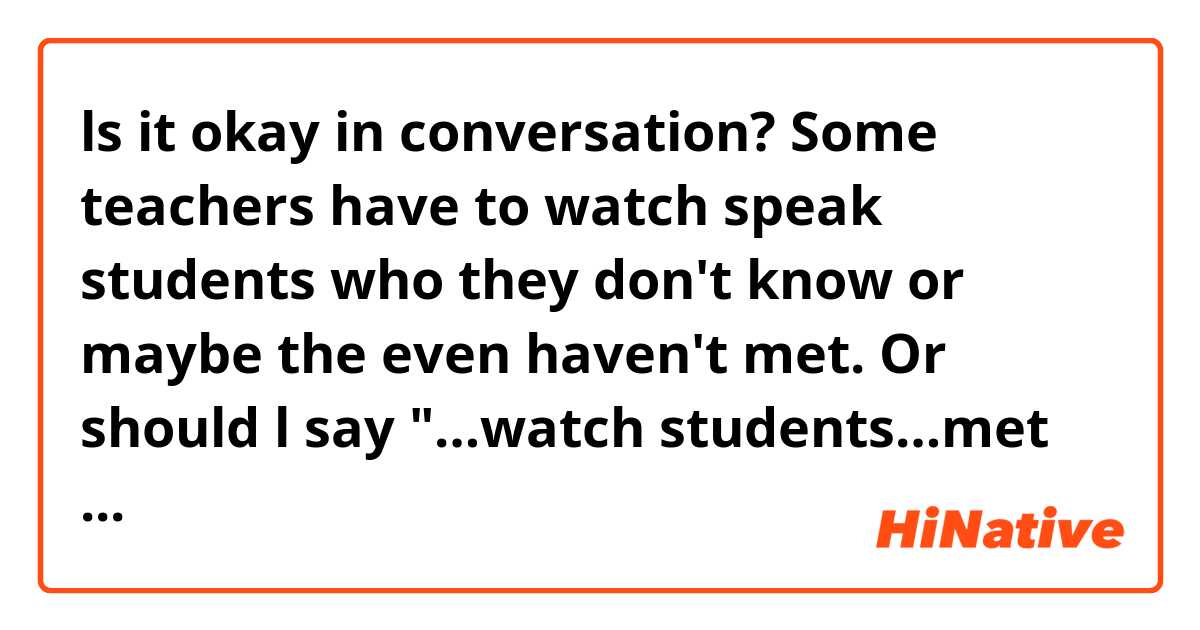 ls it okay in conversation?

Some teachers have to watch speak students who they don't know or maybe the even haven't met.

Or should l say "…watch students…met speak"?