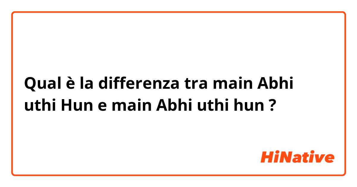 Qual è la differenza tra  main Abhi uthi Hun e main Abhi uthi hun ?
