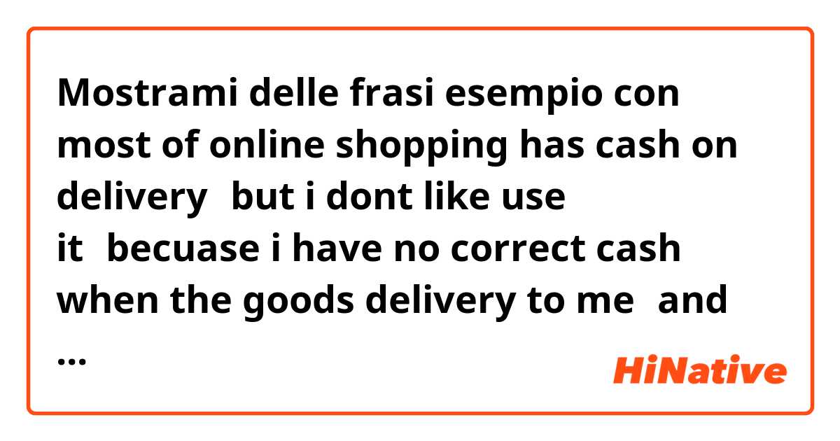 Mostrami delle frasi esempio con most of online shopping has cash on delivery，but i dont like use it，becuase i have no correct cash when the goods delivery to me，and the postman often have enough change for me.