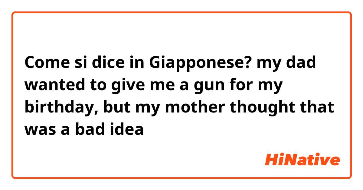 Come si dice in Giapponese? my dad wanted to give me a gun for my birthday, but my mother thought that was a bad idea