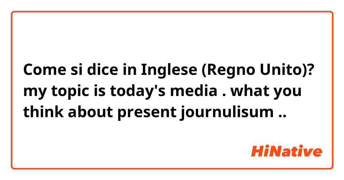 Come si dice in Inglese (Regno Unito)? my topic is today's media . what you think about present journulisum ..