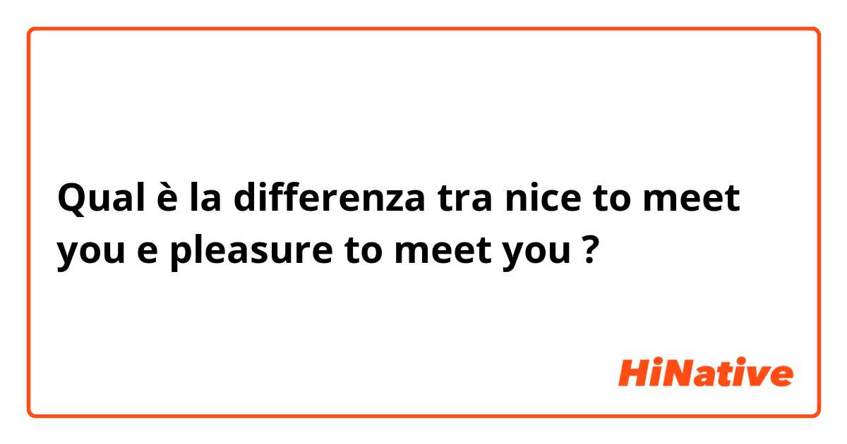 Qual è la differenza tra  nice to meet you  e pleasure to meet you  ?