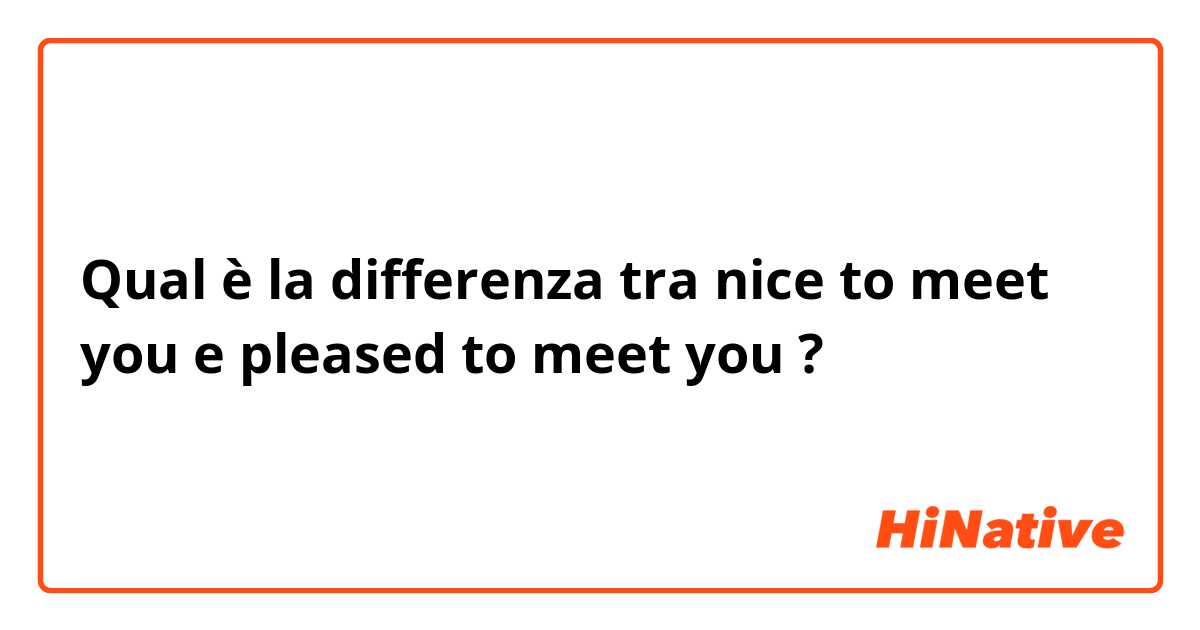 Qual è la differenza tra  nice to meet you e pleased to meet you ?