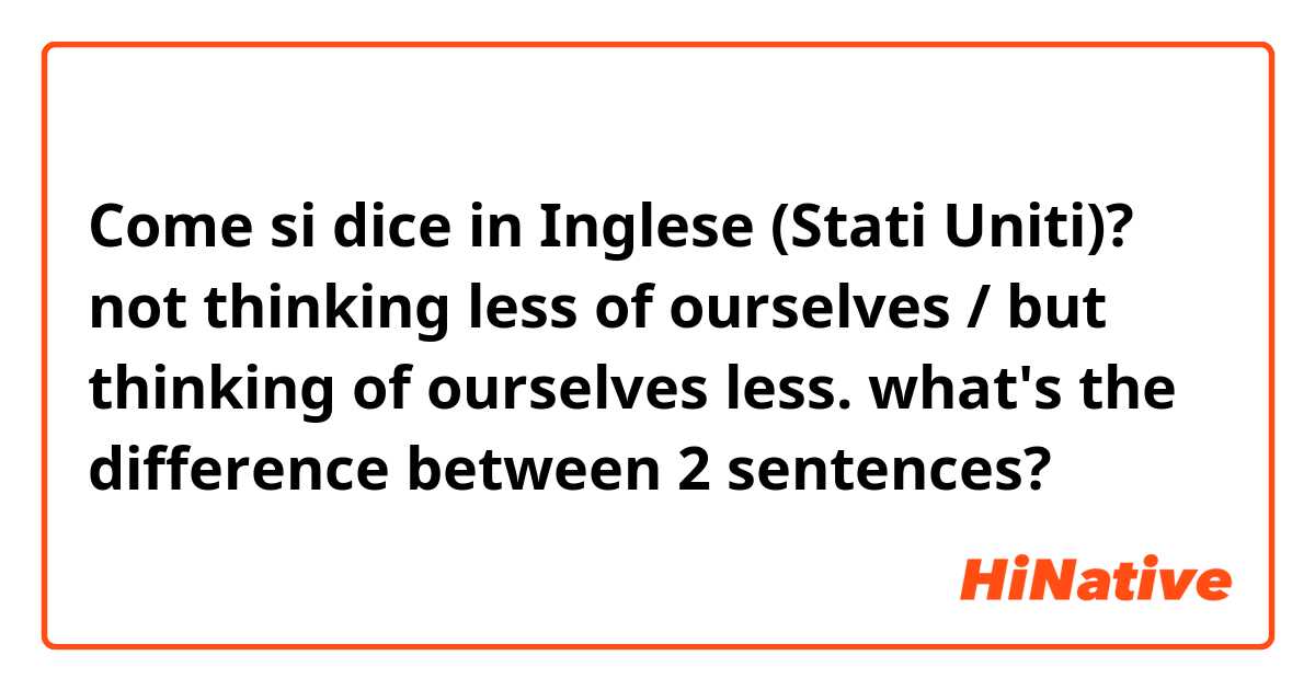Come si dice in Inglese (Stati Uniti)? not thinking less of ourselves / but thinking of ourselves less. what's the difference between 2 sentences?