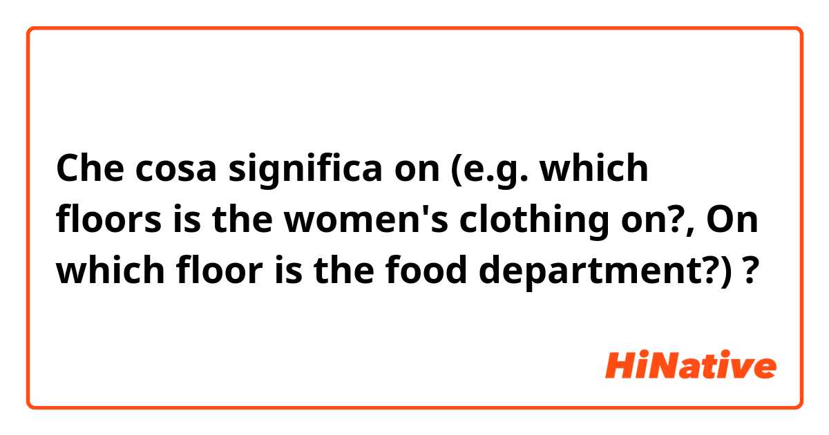 Che cosa significa on (e.g. which floors is the women's clothing on?, On which floor is the food department?)?