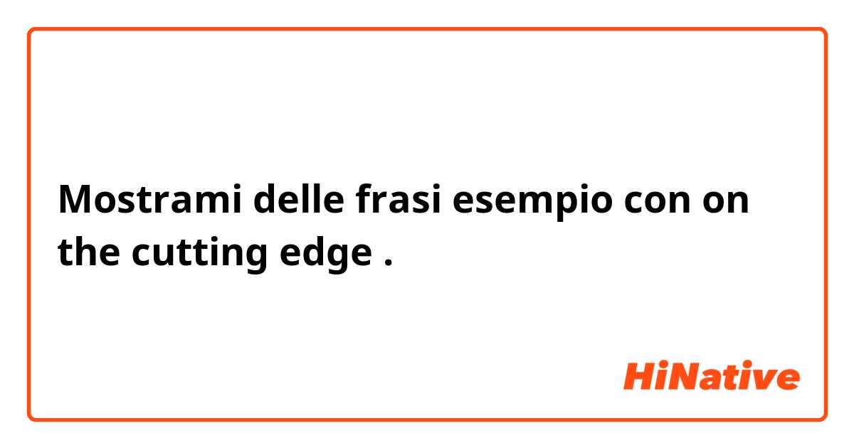 Mostrami delle frasi esempio con on the cutting edge.