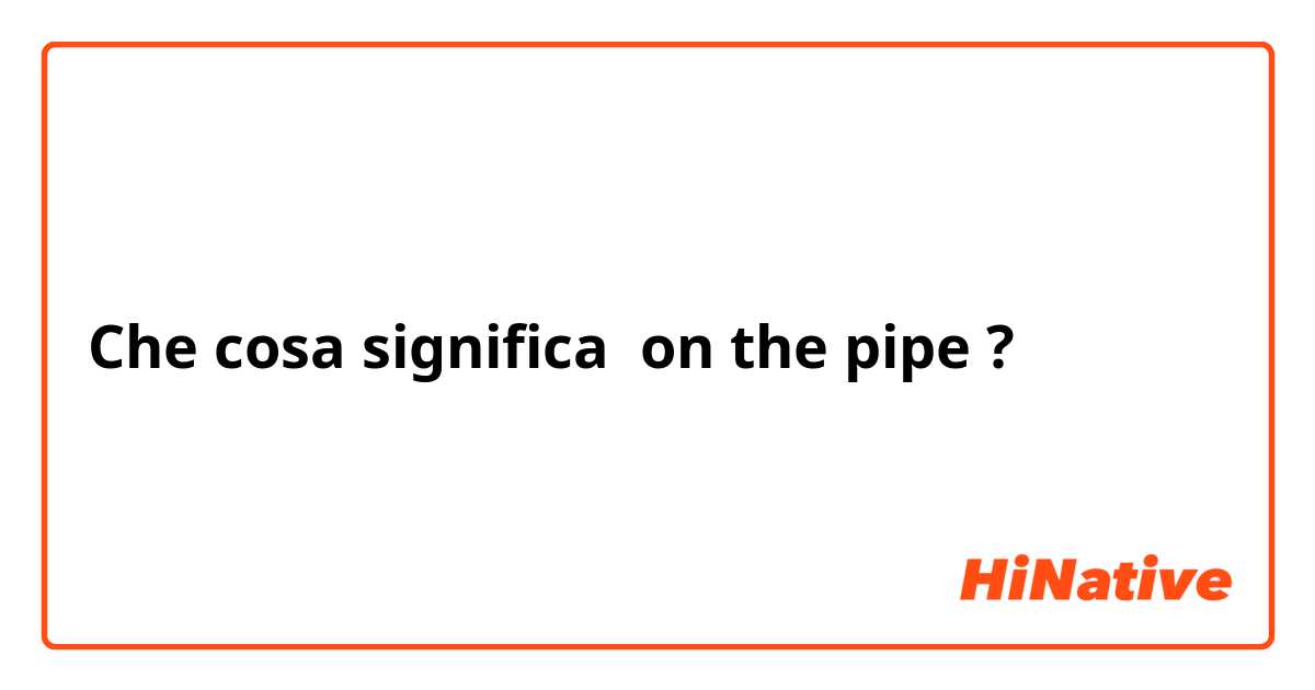 Che cosa significa on the pipe?