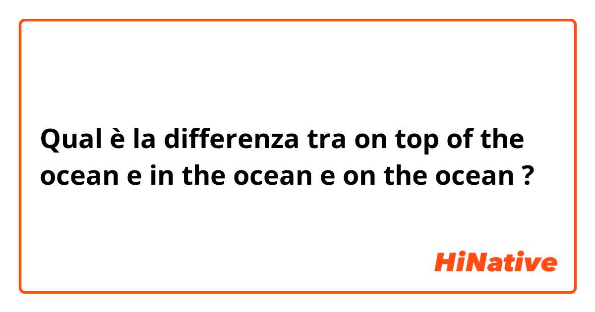 Qual è la differenza tra  on top of the ocean e in the ocean e on the ocean ?