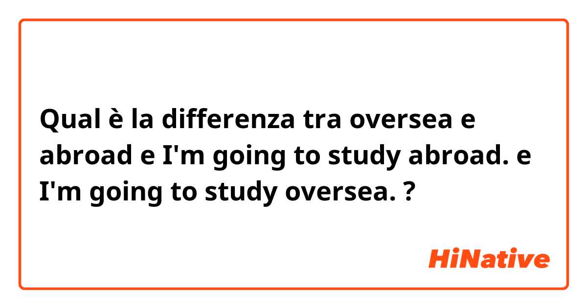 Qual è la differenza tra  oversea e abroad e I'm going to study abroad. e I'm going to study oversea. ?