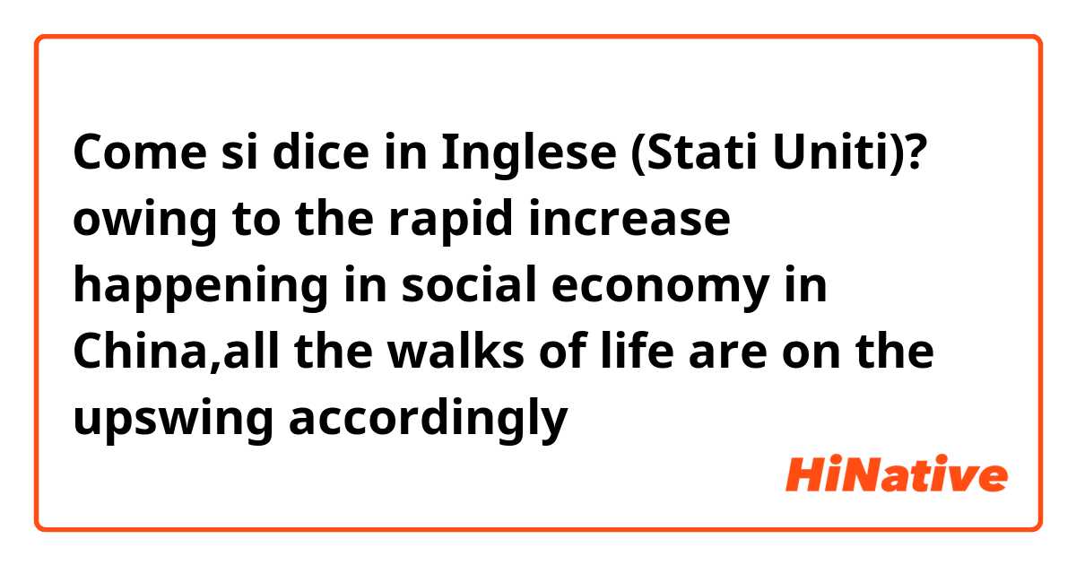 Come si dice in Inglese (Stati Uniti)? owing to the rapid increase happening in social economy in China,all the walks of life are on the upswing accordingly