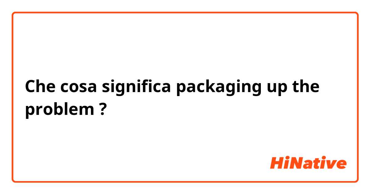 Che cosa significa packaging up the problem?