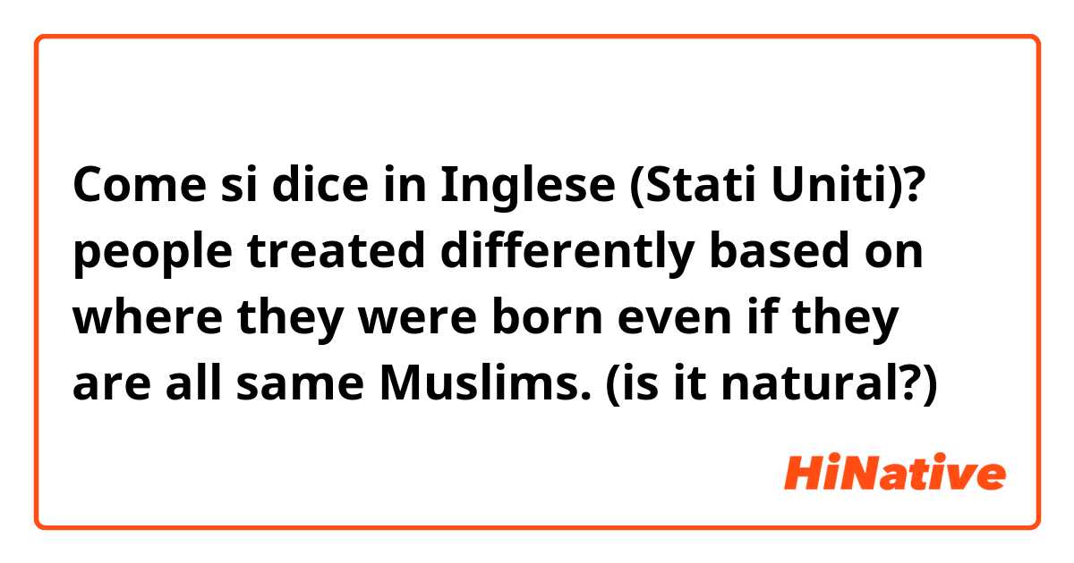 Come si dice in Inglese (Stati Uniti)? people treated differently based on where they were born even if they are all same Muslims.

(is it natural?)