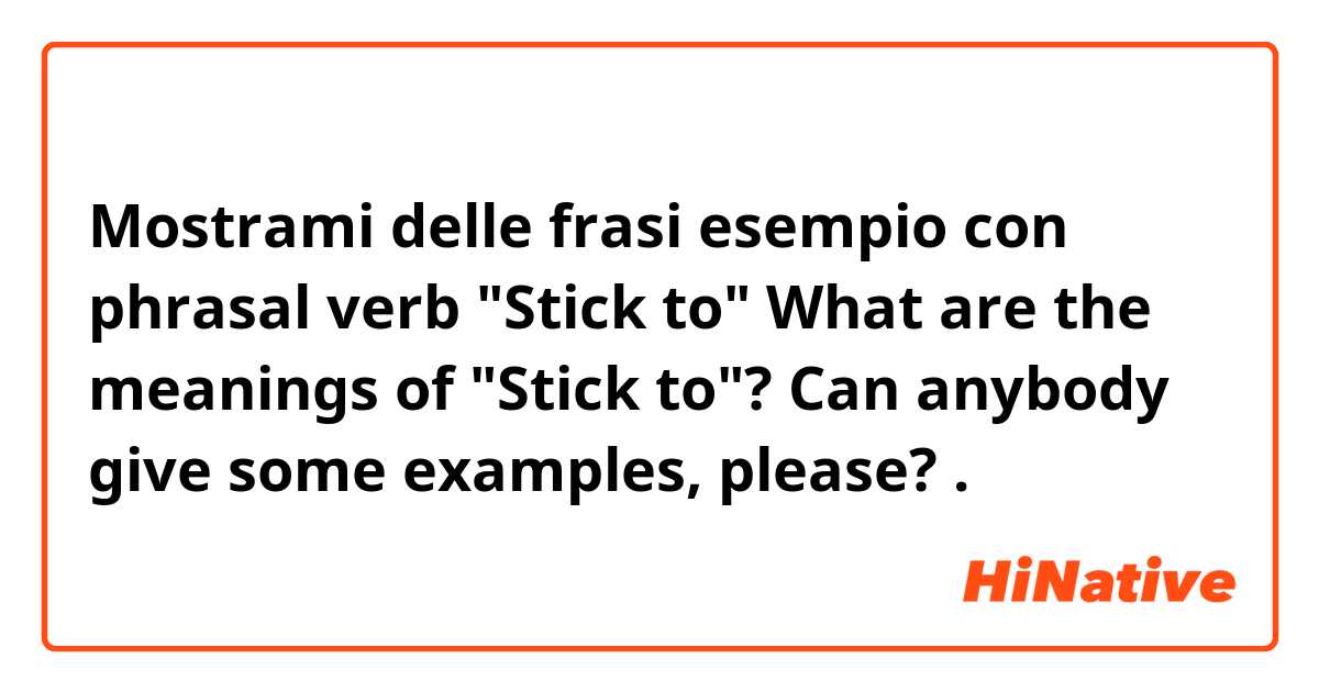 Mostrami delle frasi esempio con phrasal verb "Stick to" 

What are the meanings of "Stick to"? Can anybody give some examples, please?.