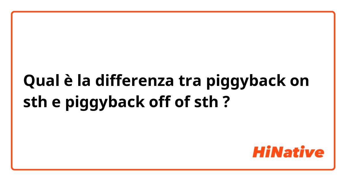 Qual è la differenza tra  piggyback on sth  e piggyback off of sth  ?