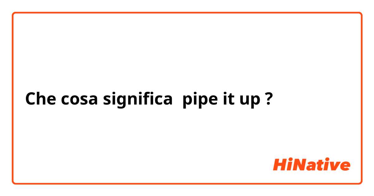 Che cosa significa pipe it up?