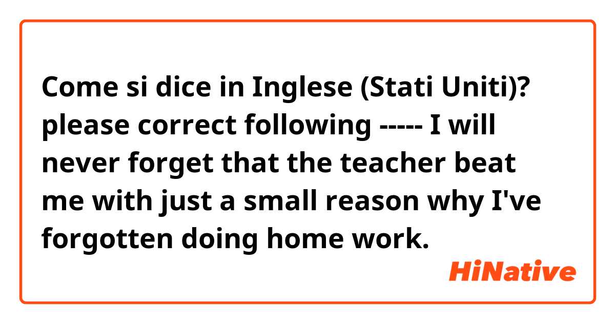 Come si dice in Inglese (Stati Uniti)? please correct following ----- I will never forget that the teacher beat me with just a small reason why I've forgotten doing home work.