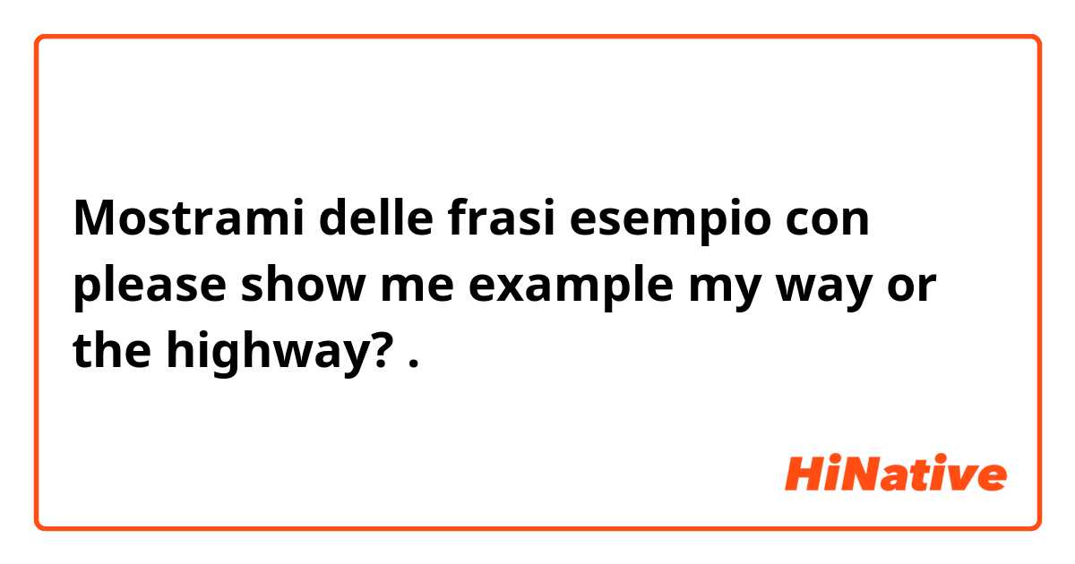 Mostrami delle frasi esempio con please show me example my way or the highway?.