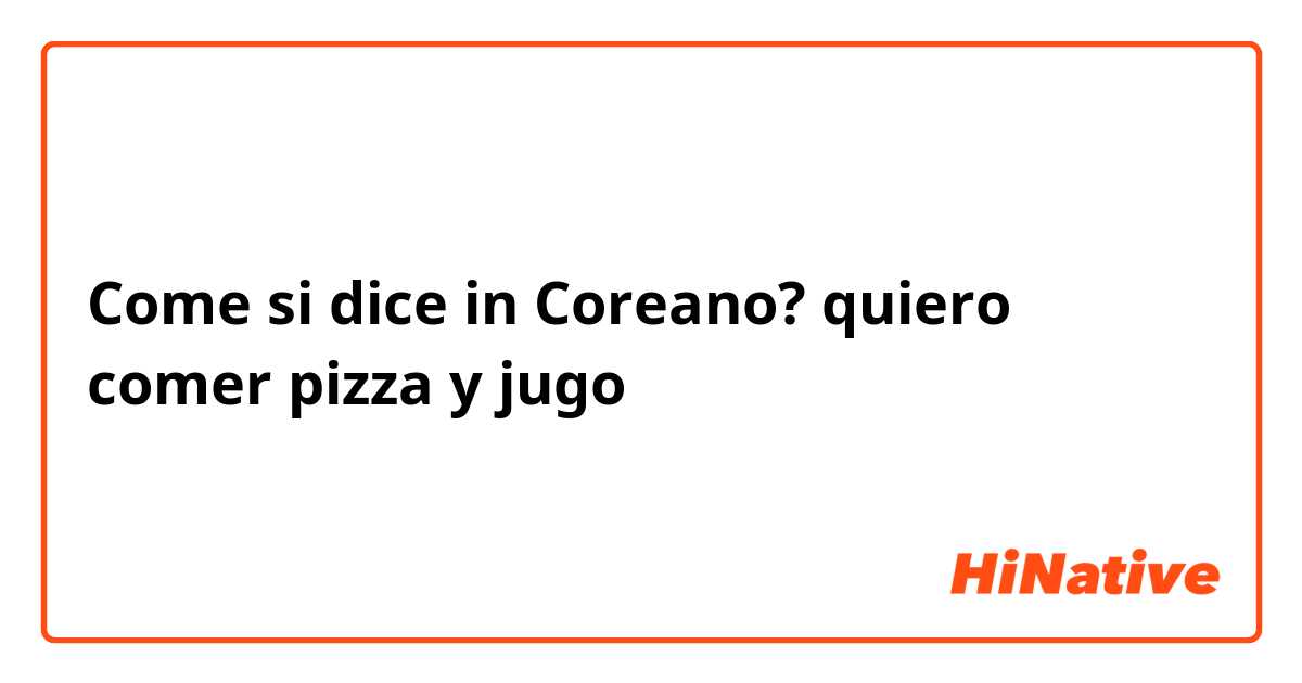 Come si dice in Coreano? quiero comer pizza y jugo