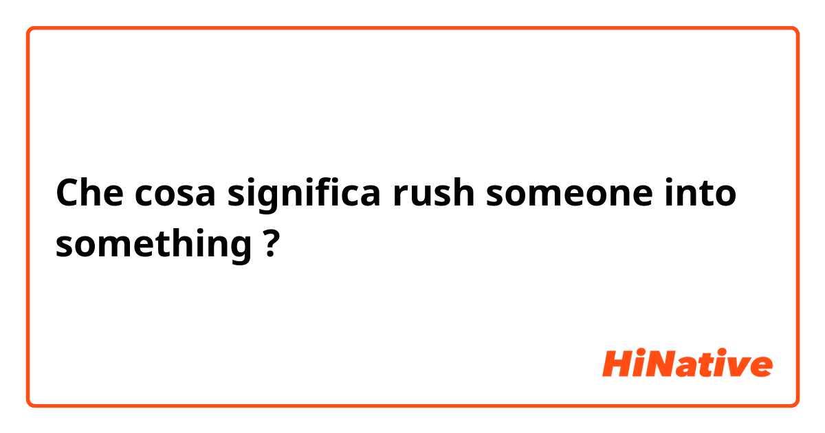 Che cosa significa rush someone into something?