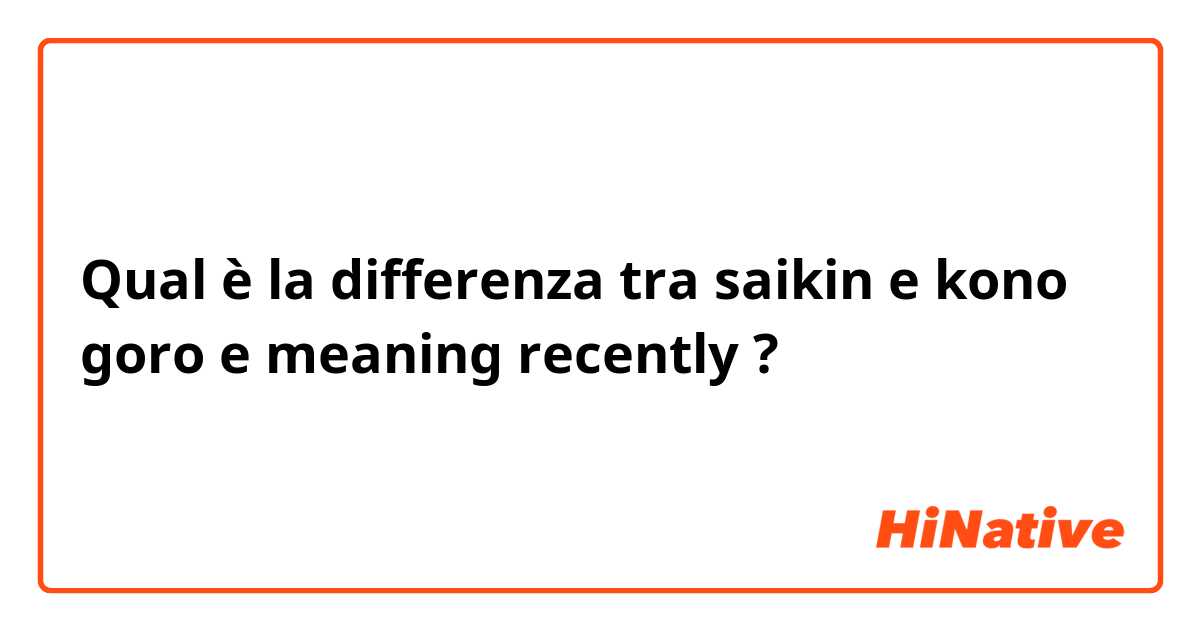 Qual è la differenza tra  saikin e kono goro e meaning recently ?