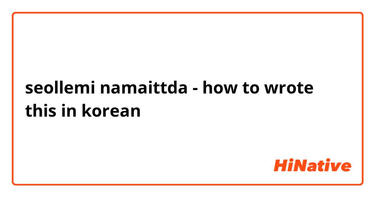 seollemi namaittda - how to wrote this in korean 
