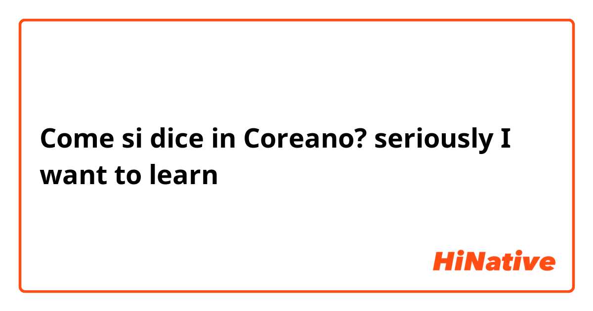 Come si dice in Coreano? seriously I want to learn 