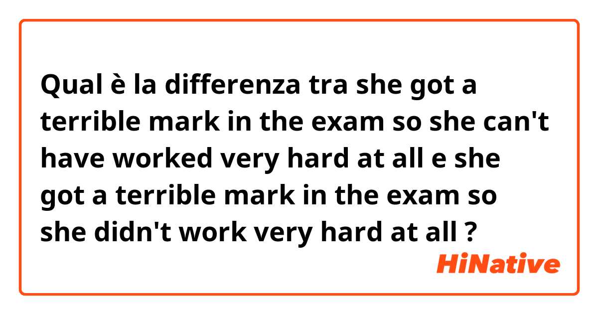 Qual è la differenza tra  she got a terrible mark in the exam so she can't have worked very hard at all e she got a terrible mark in the exam so she didn't work very hard at all ?