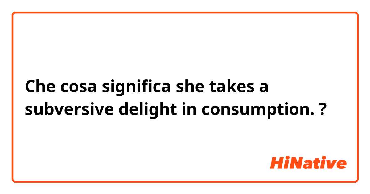 Che cosa significa she takes a subversive delight in consumption.?